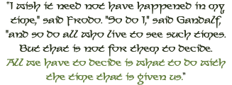 “I wish it need not have happened in my time," said Frodo. "So do I," said Gandalf, "and so do all who live to see such times. But that is not for them to decide.  All we have to decide is what to do with the time that is given us.”